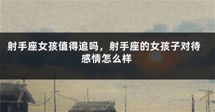 射手座女孩值得追吗，射手座的女孩子对待感情怎么样