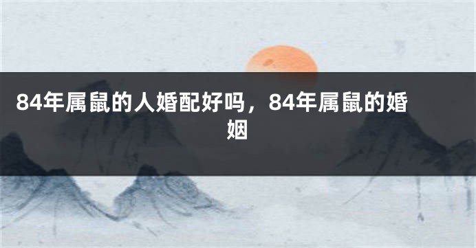 84年属鼠的人婚配好吗，84年属鼠的婚姻