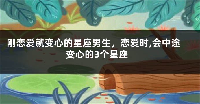 刚恋爱就变心的星座男生，恋爱时,会中途变心的3个星座