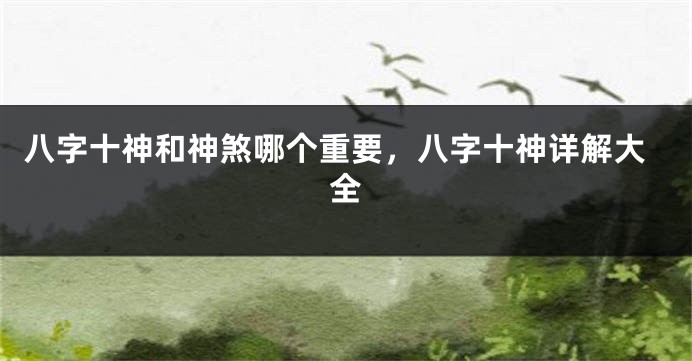 八字十神和神煞哪个重要，八字十神详解大全