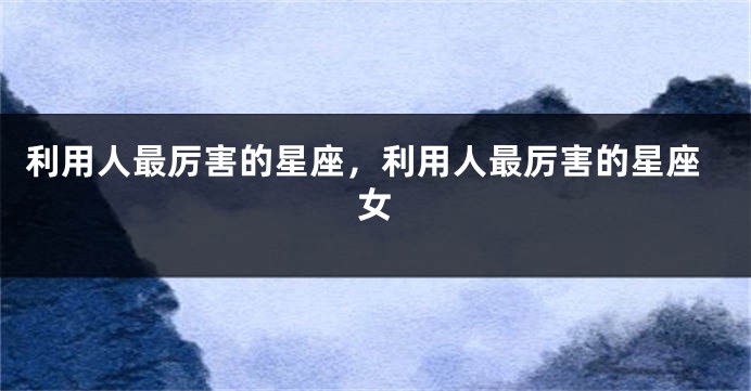 利用人最厉害的星座，利用人最厉害的星座女