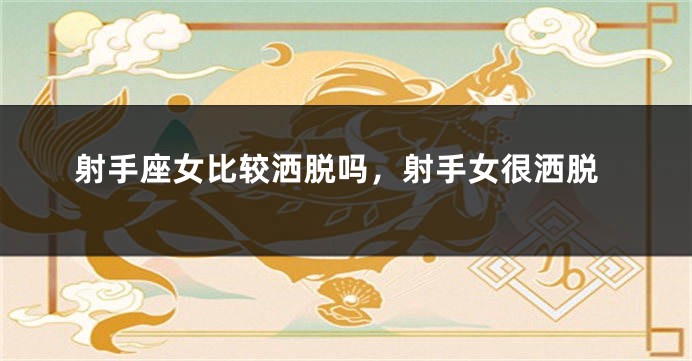 射手座女比较洒脱吗，射手女很洒脱