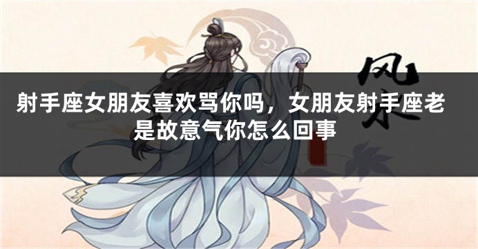 射手座女朋友喜欢骂你吗，女朋友射手座老是故意气你怎么回事