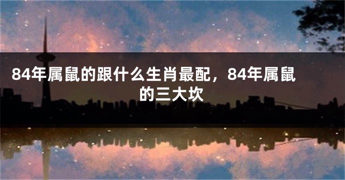 84年属鼠的跟什么生肖最配，84年属鼠的三大坎