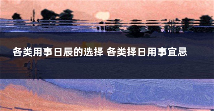 各类用事日辰的选择 各类择日用事宜忌