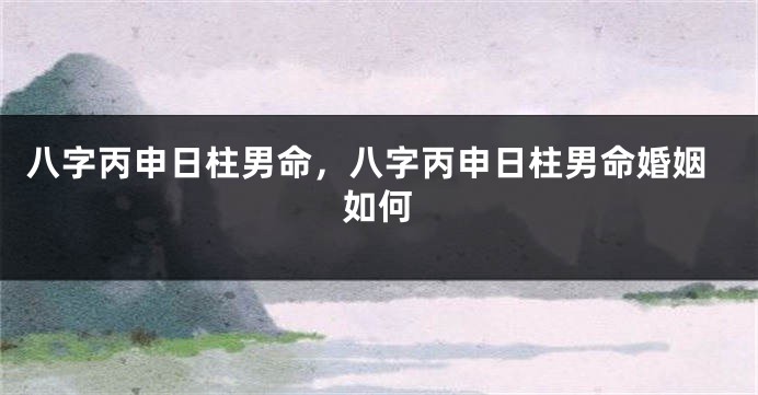 八字丙申日柱男命，八字丙申日柱男命婚姻如何