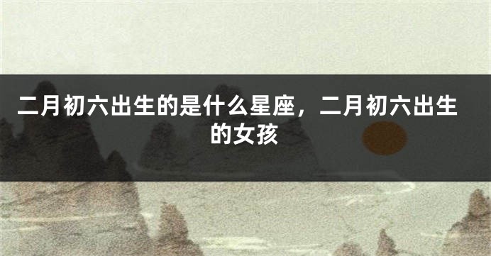 二月初六出生的是什么星座，二月初六出生的女孩