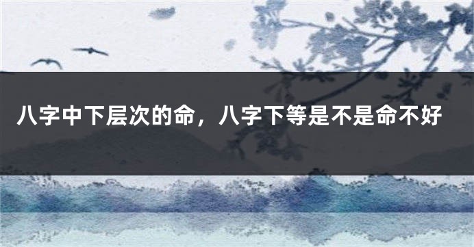 八字中下层次的命，八字下等是不是命不好