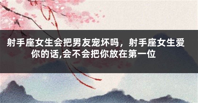 射手座女生会把男友宠坏吗，射手座女生爱你的话,会不会把你放在第一位