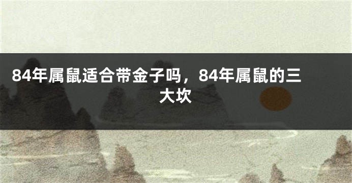 84年属鼠适合带金子吗，84年属鼠的三大坎