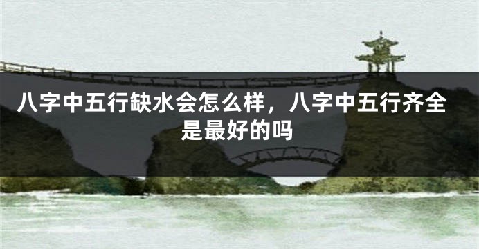 八字中五行缺水会怎么样，八字中五行齐全是最好的吗