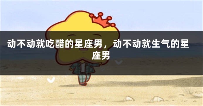动不动就吃醋的星座男，动不动就生气的星座男
