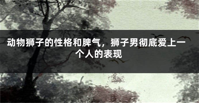 动物狮子的性格和脾气，狮子男彻底爱上一个人的表现