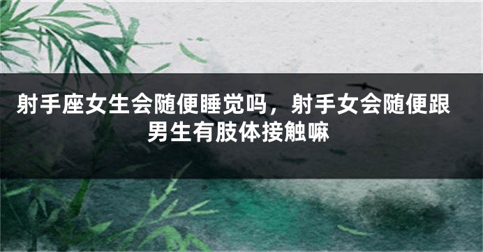 射手座女生会随便睡觉吗，射手女会随便跟男生有肢体接触嘛