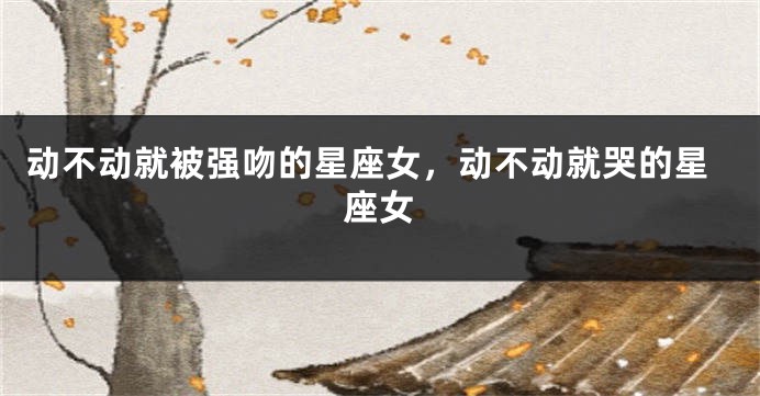 动不动就被强吻的星座女，动不动就哭的星座女