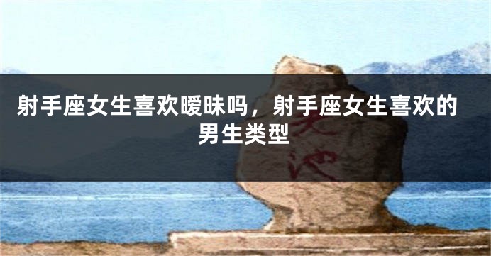 射手座女生喜欢暧昧吗，射手座女生喜欢的男生类型