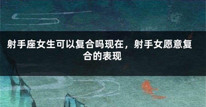 射手座女生可以复合吗现在，射手女愿意复合的表现