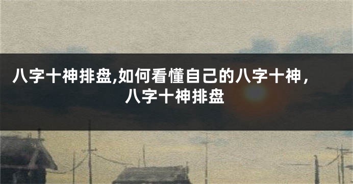 八字十神排盘,如何看懂自己的八字十神，八字十神排盘