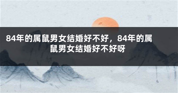 84年的属鼠男女结婚好不好，84年的属鼠男女结婚好不好呀