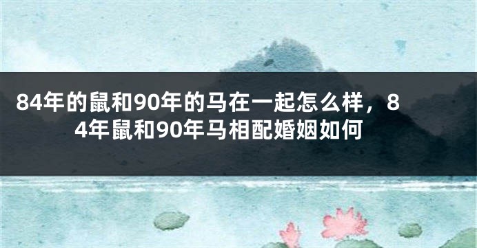84年的鼠和90年的马在一起怎么样,84年鼠和90年马相配婚姻如何