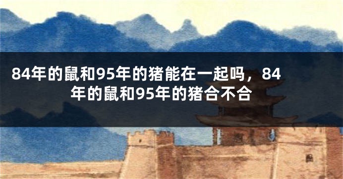 84年的鼠和95年的猪能在一起吗，84年的鼠和95年的猪合不合