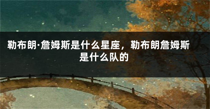 勒布朗·詹姆斯是什么星座，勒布朗詹姆斯是什么队的