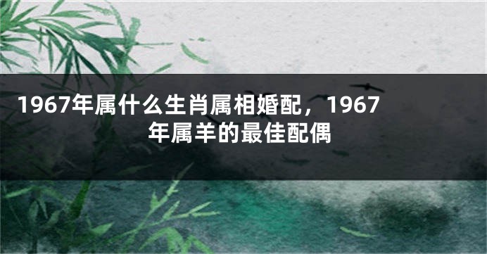 1967年属什么生肖属相婚配，1967年属羊的最佳配偶