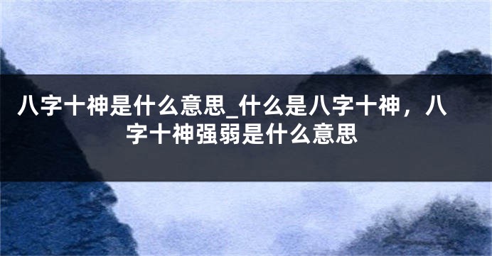 八字十神是什么意思_什么是八字十神，八字十神强弱是什么意思