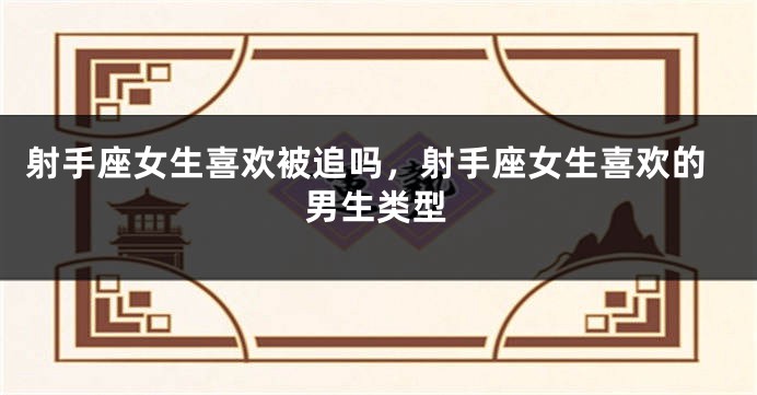 射手座女生喜欢被追吗，射手座女生喜欢的男生类型