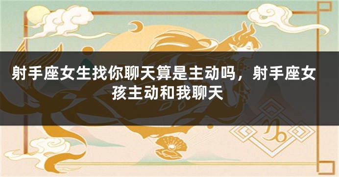 射手座女生找你聊天算是主动吗，射手座女孩主动和我聊天
