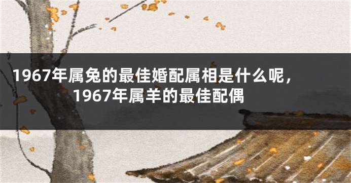 1967年属兔的最佳婚配属相是什么呢，1967年属羊的最佳配偶
