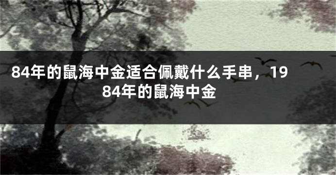 84年的鼠海中金适合佩戴什么手串，1984年的鼠海中金