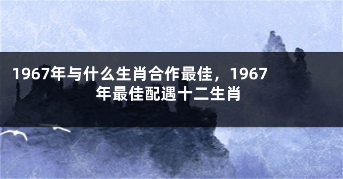 1967年与什么生肖合作最佳，1967年最佳配遇十二生肖
