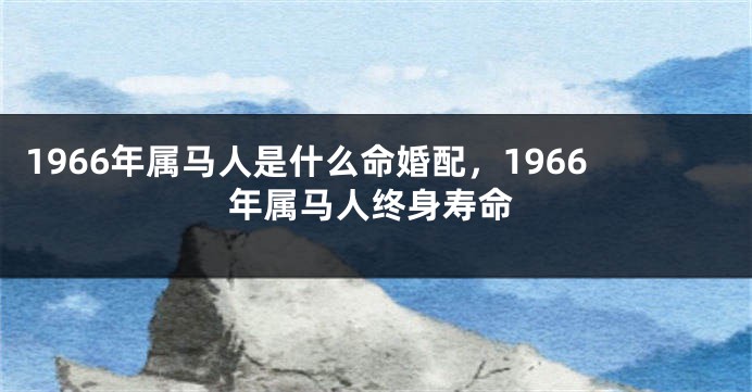 1966年属马人是什么命婚配，1966年属马人终身寿命