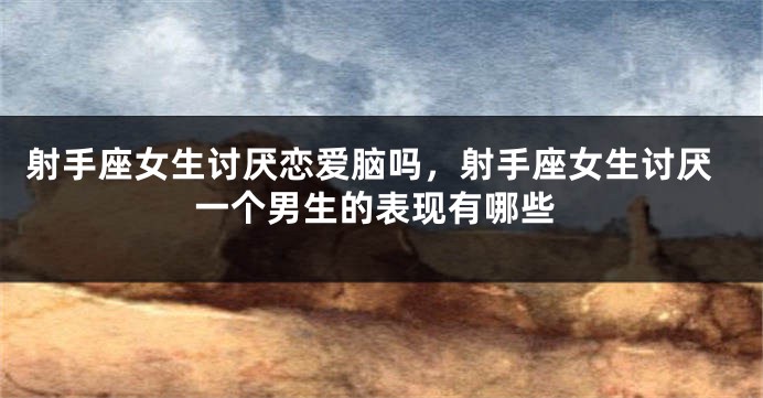 射手座女生讨厌恋爱脑吗，射手座女生讨厌一个男生的表现有哪些