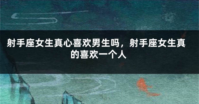 射手座女生真心喜欢男生吗，射手座女生真的喜欢一个人