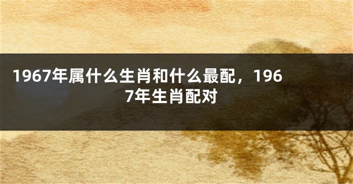 1967年属什么生肖和什么最配，1967年生肖配对