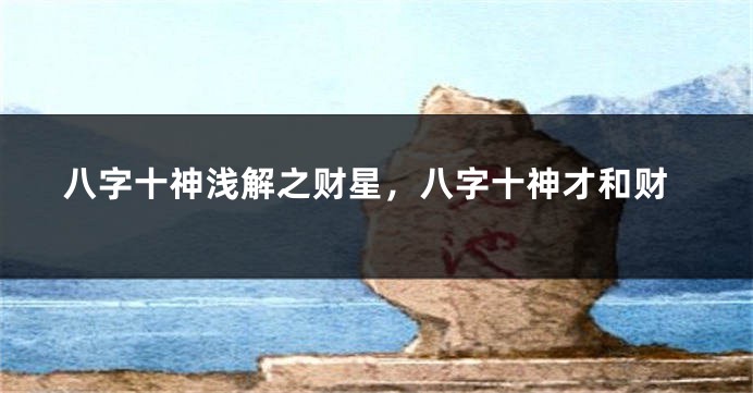 八字十神浅解之财星,八字十神才和财