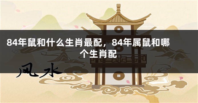 84年鼠和什么生肖最配，84年属鼠和哪个生肖配