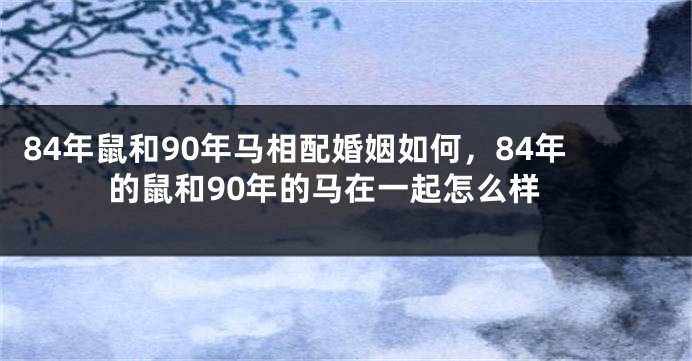 84年鼠和90年马相配婚姻如何，84年的鼠和90年的马在一起怎么样