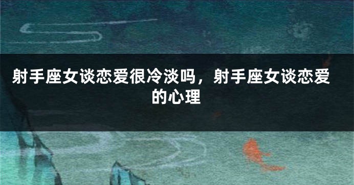 射手座女谈恋爱很冷淡吗，射手座女谈恋爱的心理