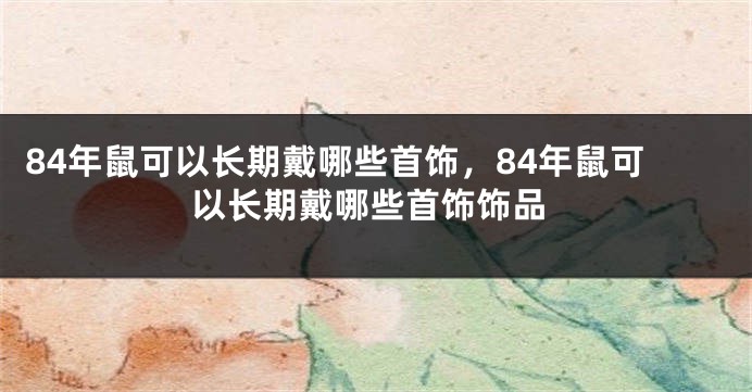 84年鼠可以长期戴哪些首饰，84年鼠可以长期戴哪些首饰饰品