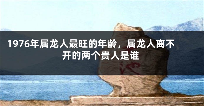 1976年属龙人最旺的年龄，属龙人离不开的两个贵人是谁