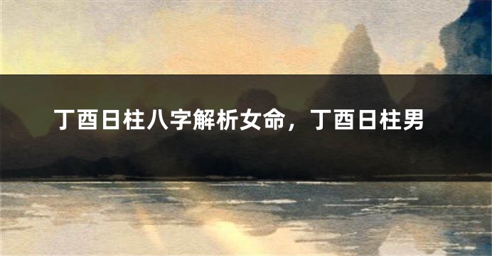 丁酉日柱八字解析女命，丁酉日柱男