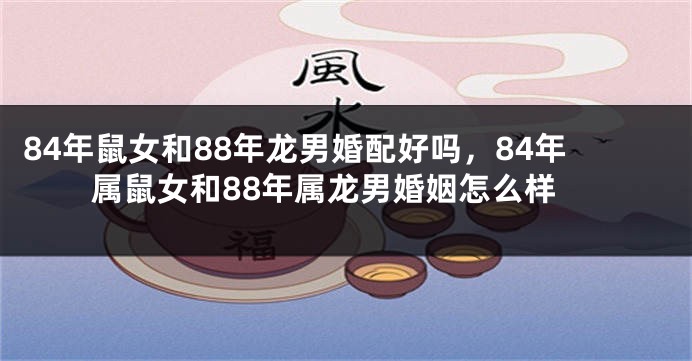 84年鼠女和88年龙男婚配好吗,84年属鼠女和88年属龙男婚姻怎么样