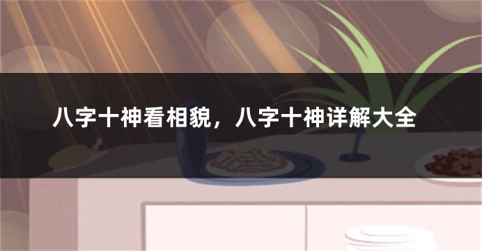 八字十神看相貌，八字十神详解大全