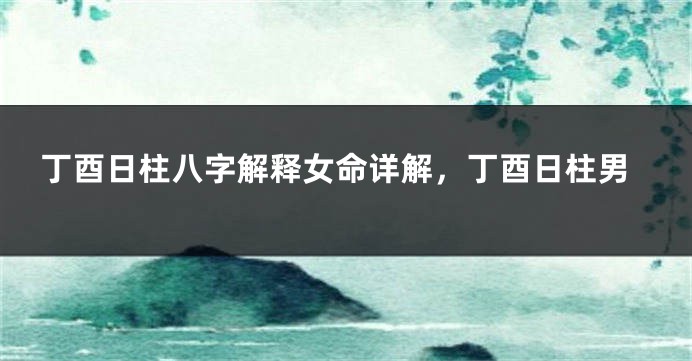 丁酉日柱八字解释女命详解，丁酉日柱男