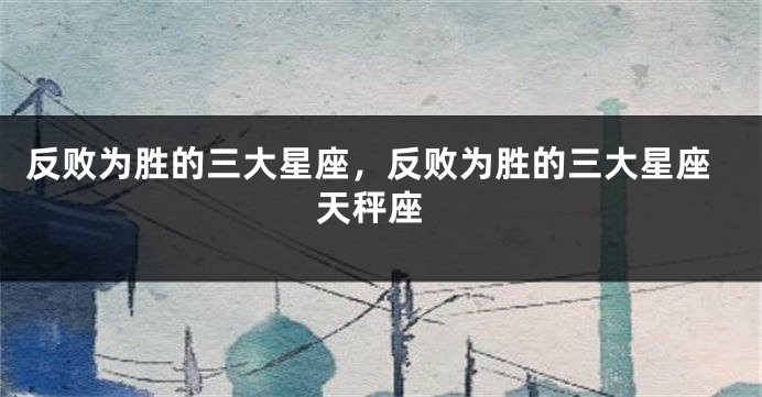 反败为胜的三大星座，反败为胜的三大星座 天秤座