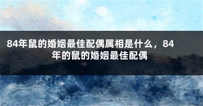 84年鼠的婚姻最佳配偶属相是什么，84年的鼠的婚姻最佳配偶