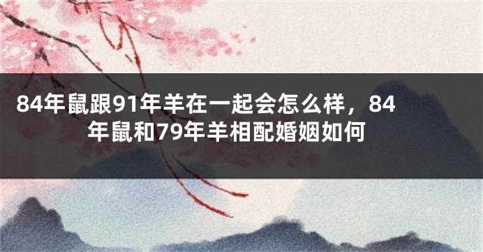 84年鼠跟91年羊在一起会怎么样，84年鼠和79年羊相配婚姻如何